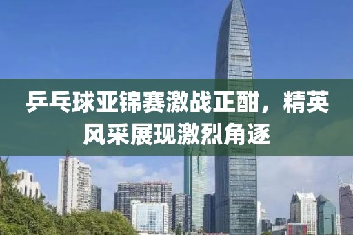乒乓球亚锦赛激战正酣，精英风采展现激烈角逐