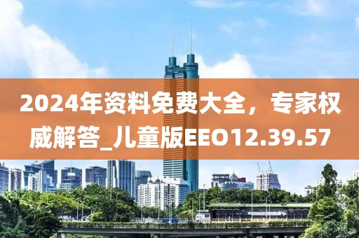 2024年资料免费大全，专家权威解答_儿童版EEO12.39.57
