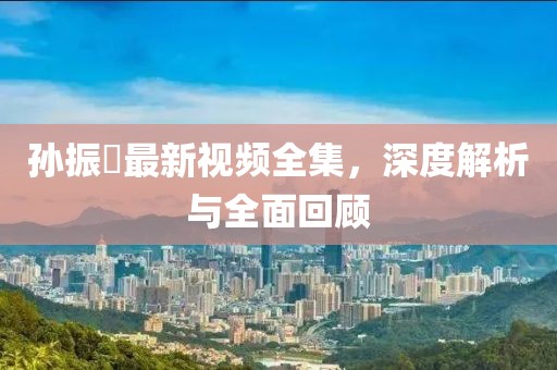 孙振珺最新视频全集，深度解析与全面回顾