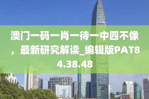 澳门一码一肖一待一中四不像，最新研究解读_编辑版PAT84.38.48
