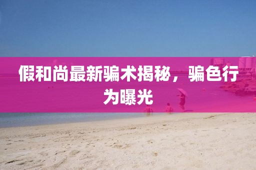 假和尚最新骗术揭秘，骗色行为曝光