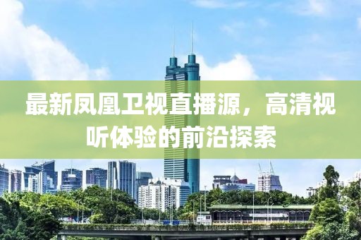 最新凤凰卫视直播源，高清视听体验的前沿探索