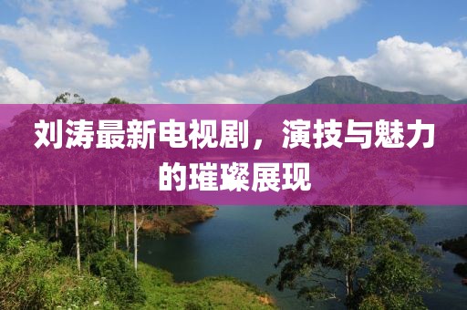 刘涛最新电视剧，演技与魅力的璀璨展现