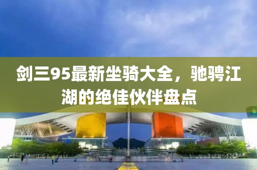 剑三95最新坐骑大全，驰骋江湖的绝佳伙伴盘点