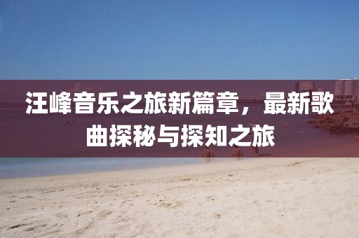 汪峰音乐之旅新篇章，最新歌曲探秘与探知之旅