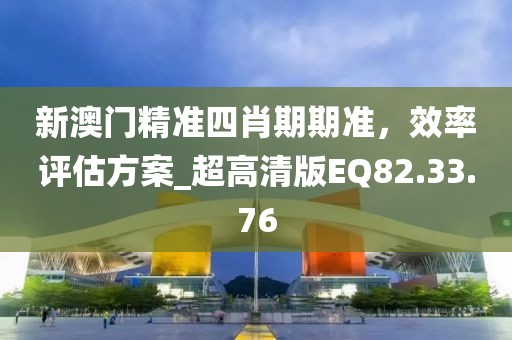 新澳门精准四肖期期准，效率评估方案_超高清版EQ82.33.76