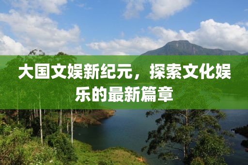 大国文娱新纪元，探索文化娱乐的最新篇章