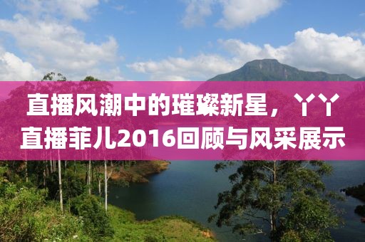 直播风潮中的璀璨新星，丫丫直播菲儿2016回顾与风采展示