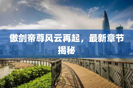 傲剑帝尊风云再起，最新章节揭秘