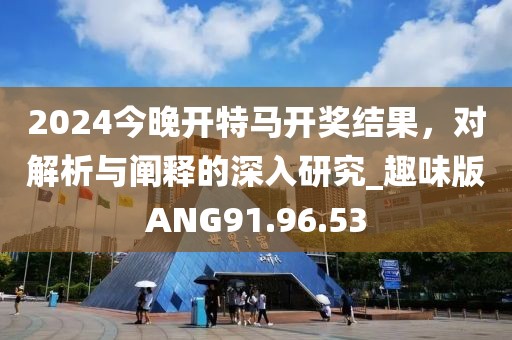 2024今晚开特马开奖结果，对解析与阐释的深入研究_趣味版ANG91.96.53