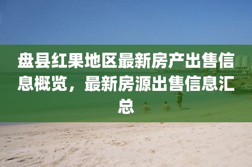 盘县红果地区最新房产出售信息概览，最新房源出售信息汇总