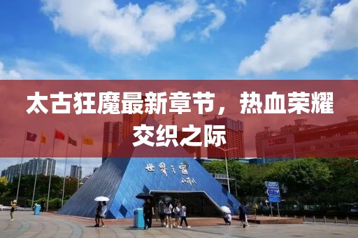 太古狂魔最新章节，热血荣耀交织之际