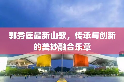 郭秀莲最新山歌，传承与创新的美妙融合乐章