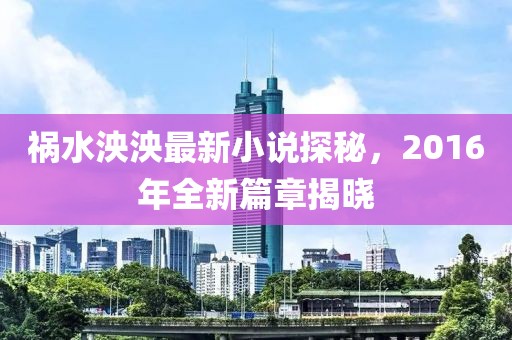 祸水泱泱最新小说探秘，2016年全新篇章揭晓