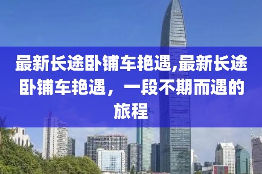 最新长途卧铺车艳遇,最新长途卧铺车艳遇，一段不期而遇的旅程