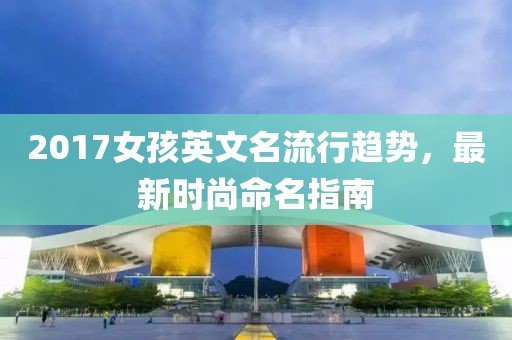 2017女孩英文名流行趋势，最新时尚命名指南