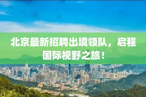 北京最新招聘出境领队，启程国际视野之旅！
