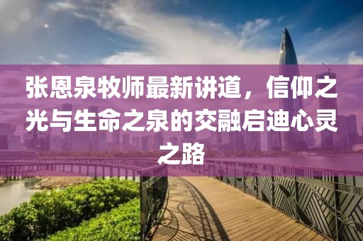 张恩泉牧师最新讲道，信仰之光与生命之泉的交融启迪心灵之路