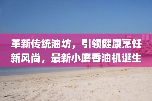 革新传统油坊，引领健康烹饪新风尚，最新小磨香油机诞生