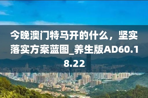 今晚澳门特马开的什么，坚实落实方案蓝图_养生版AD60.18.22