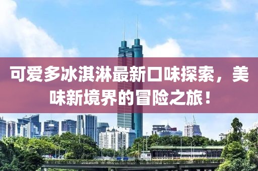 可爱多冰淇淋最新口味探索，美味新境界的冒险之旅！