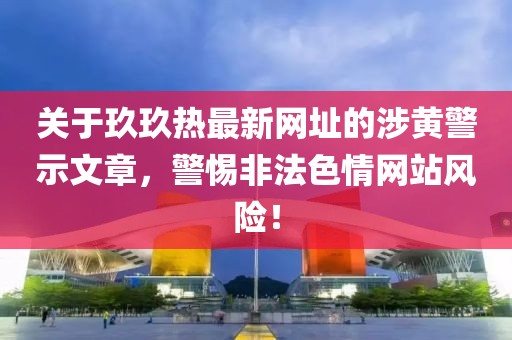 关于玖玖热最新网址的涉黄警示文章，警惕非法色情网站风险！