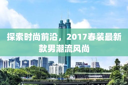 探索时尚前沿，2017春装最新款男潮流风尚