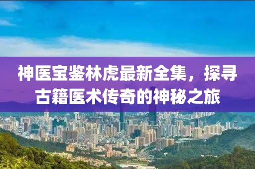 神医宝鉴林虎最新全集，探寻古籍医术传奇的神秘之旅