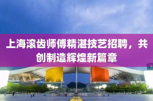 上海滚齿师傅精湛技艺招聘，共创制造辉煌新篇章