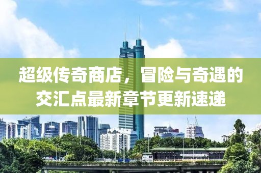 超级传奇商店，冒险与奇遇的交汇点最新章节更新速递