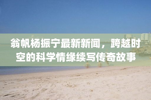 翁帆杨振宁最新新闻，跨越时空的科学情缘续写传奇故事