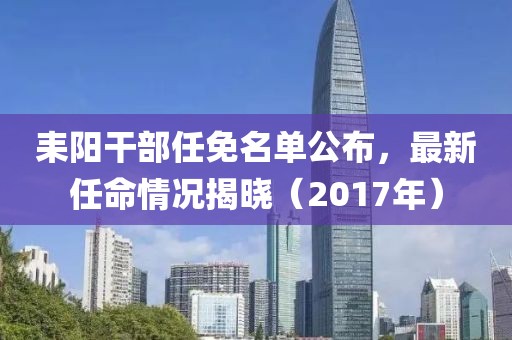 耒阳干部任免名单公布，最新任命情况揭晓（2017年）