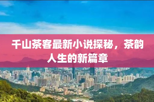 千山茶客最新小说探秘，茶韵人生的新篇章