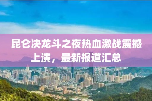 昆仑决龙斗之夜热血激战震撼上演，最新报道汇总