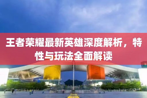 王者荣耀最新英雄深度解析，特性与玩法全面解读