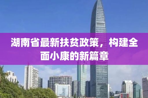 湖南省最新扶贫政策，构建全面小康的新篇章