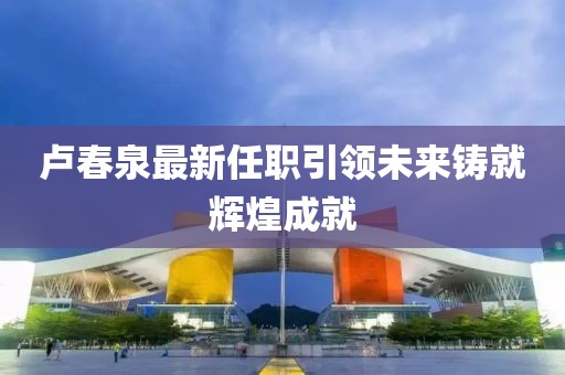 卢春泉最新任职引领未来铸就辉煌成就