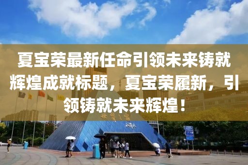 夏宝荣最新任命引领未来铸就辉煌成就标题，夏宝荣履新，引领铸就未来辉煌！