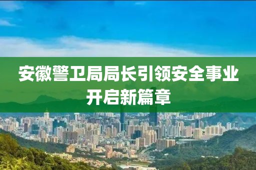 安徽警卫局局长引领安全事业开启新篇章