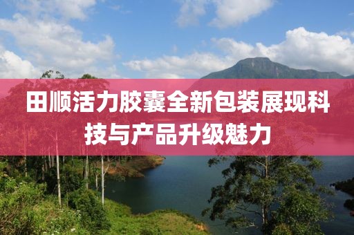 田顺活力胶囊全新包装展现科技与产品升级魅力