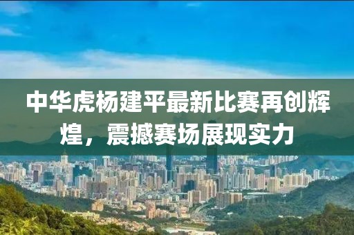 中华虎杨建平最新比赛再创辉煌，震撼赛场展现实力