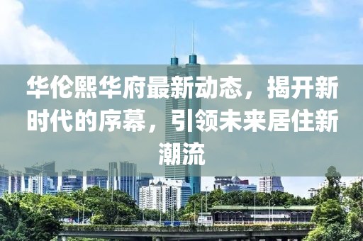 华伦熙华府最新动态，揭开新时代的序幕，引领未来居住新潮流
