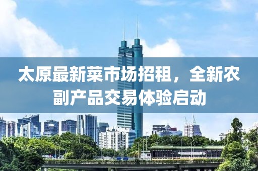 太原最新菜市场招租，全新农副产品交易体验启动