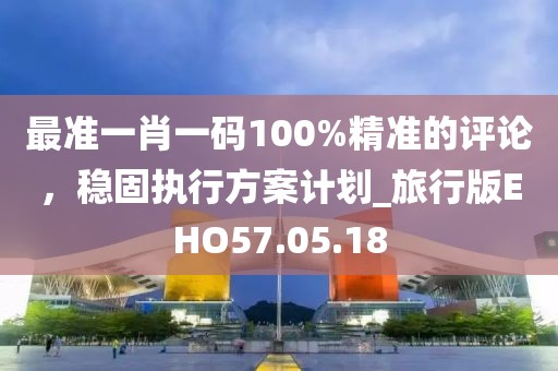 最准一肖一码100%精准的评论，稳固执行方案计划_旅行版EHO57.05.18