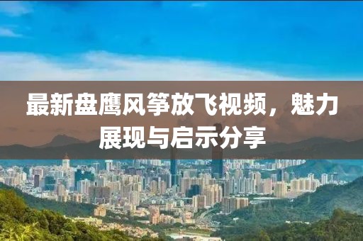 最新盘鹰风筝放飞视频，魅力展现与启示分享