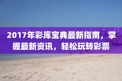2017年彩库宝典最新指南，掌握最新资讯，轻松玩转彩票
