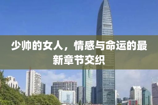 少帅的女人，情感与命运的最新章节交织