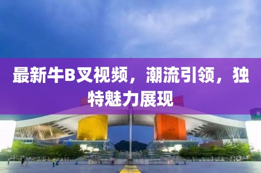 最新牛B叉视频，潮流引领，独特魅力展现