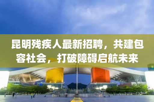 昆明残疾人最新招聘，共建包容社会，打破障碍启航未来