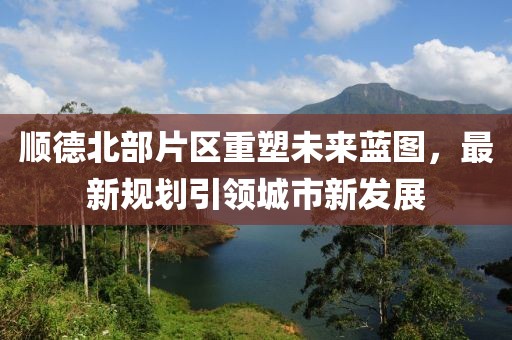 顺德北部片区重塑未来蓝图，最新规划引领城市新发展